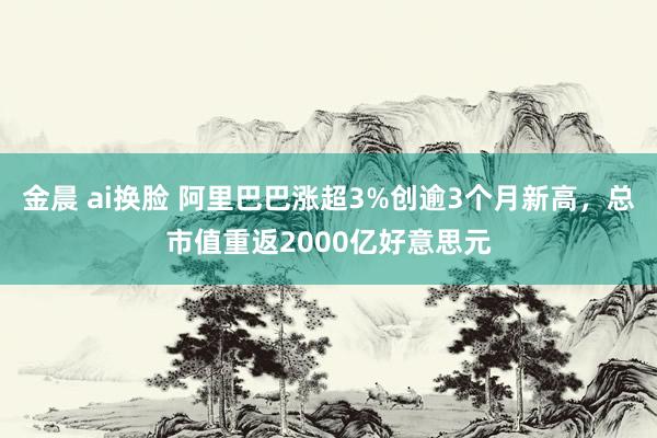 金晨 ai换脸 阿里巴巴涨超3%创逾3个月新高，总市值重返2000亿好意思元