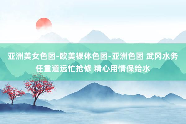 亚洲美女色图-欧美裸体色图-亚洲色图 武冈水务任重道远忙抢修 精心用情保给水