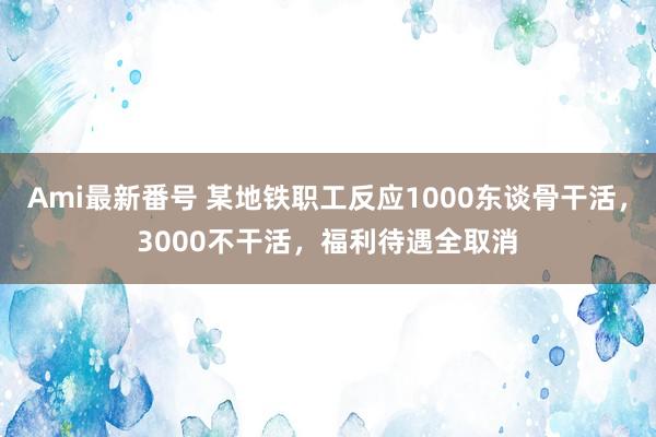 Ami最新番号 某地铁职工反应1000东谈骨干活，3000不干活，福利待遇全取消