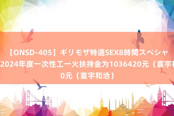 【ONSD-405】ギリモザ特選SEX8時間スペシャル 4 2024年度一次性工一火扶持金为1036420元（寰宇和洽）