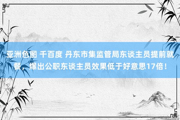 亚洲色图 千百度 丹东市集监管局东谈主员提前就餐，爆出公职东谈主员效果低于好意思17倍！