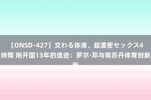 【ONSD-427】交わる体液、超濃密セックス4時間 刚开国13年的遗迹：罗尔·邓与南苏丹体育创新