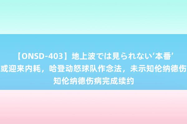 【ONSD-403】地上波では見られない‘本番’4時間 快船或迎来内耗，哈登动怒球队作念法，未示知伦纳德伤病完成续约