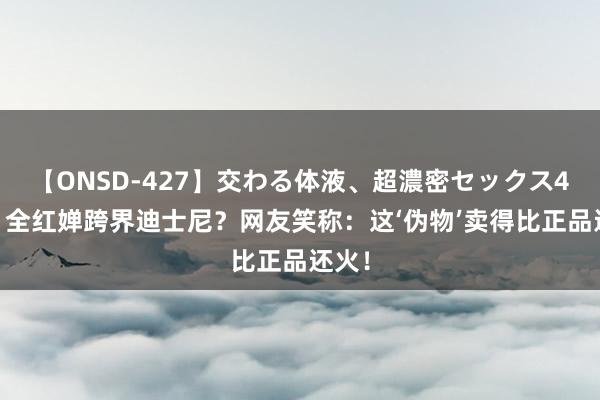 【ONSD-427】交わる体液、超濃密セックス4時間 全红婵跨界迪士尼？网友笑称：这‘伪物’卖得比正品还火！