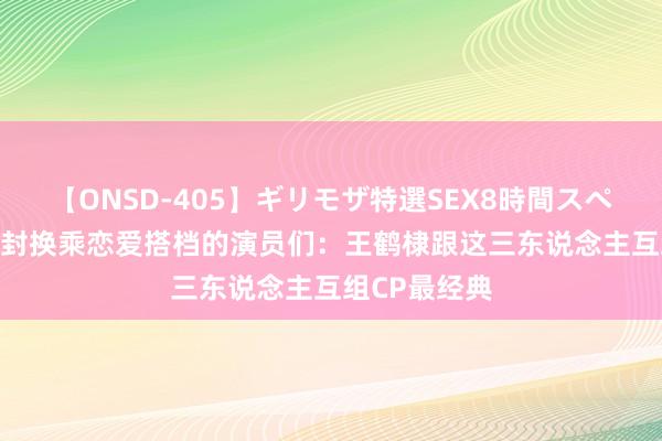 【ONSD-405】ギリモザ特選SEX8時間スペシャル 4 被封换乘恋爱搭档的演员们：王鹤棣跟这三东说念主互组CP最经典