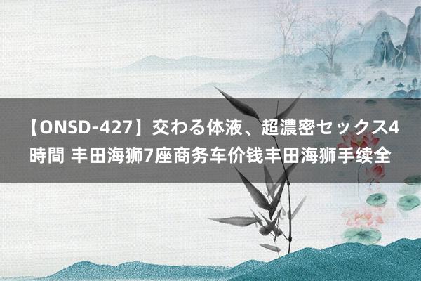 【ONSD-427】交わる体液、超濃密セックス4時間 丰田海狮7座商务车价钱丰田海狮手续全