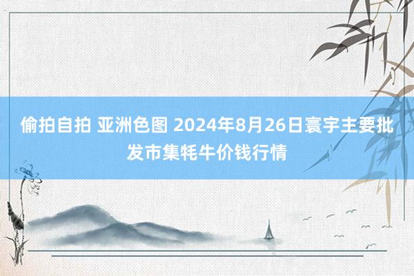 偷拍自拍 亚洲色图 2024年8月26日寰宇主要批发市集牦牛价钱行情