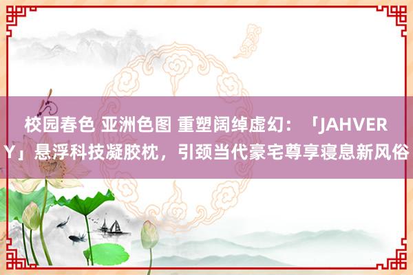 校园春色 亚洲色图 重塑阔绰虚幻：「JAHVERY」悬浮科技凝胶枕，引颈当代豪宅尊享寝息新风俗