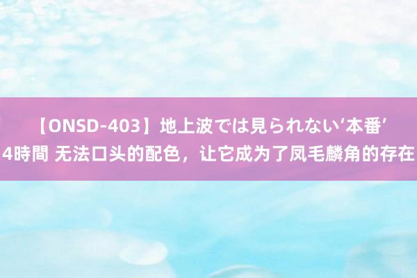 【ONSD-403】地上波では見られない‘本番’4時間 无法口头的配色，让它成为了凤毛麟角的存在