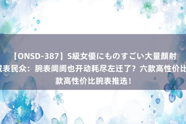 【ONSD-387】S級女優にものすごい大量顔射4時間 机械表民众：腕表阛阓也开动耗尽左迁了？六款高性价比腕表推选！