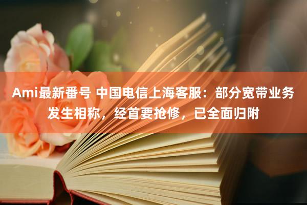 Ami最新番号 中国电信上海客服：部分宽带业务发生相称，经首要抢修，已全面归附