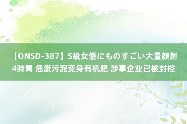 【ONSD-387】S級女優にものすごい大量顔射4時間 危废污泥变身有机肥 涉事企业已被封控