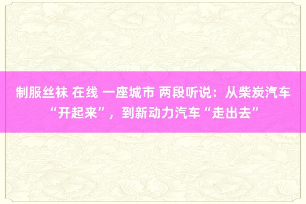 制服丝袜 在线 一座城市 两段听说：从柴炭汽车“开起来”，到新动力汽车“走出去”