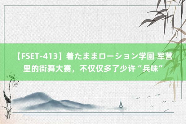 【FSET-413】着たままローション学園 军营里的街舞大赛，不仅仅多了少许“兵味”