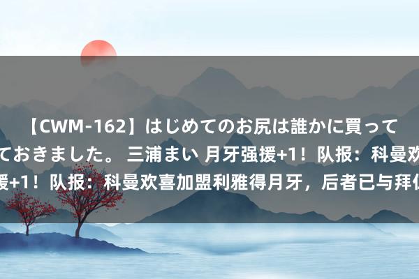 【CWM-162】はじめてのお尻は誰かに買って欲しくて今日までとっておきました。 三浦まい 月牙强援+1！队报：科曼欢喜加盟利雅得月牙，后者已与拜仁达合同