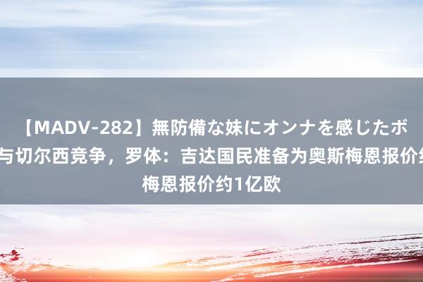 【MADV-282】無防備な妹にオンナを感じたボク。 3 与切尔西竞争，罗体：吉达国民准备为奥斯梅恩报价约1亿欧