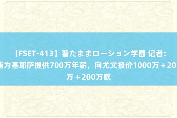 【FSET-413】着たままローション学園 记者：利物浦为基耶萨提供700万年薪，向尤文报价1000万＋200万欧