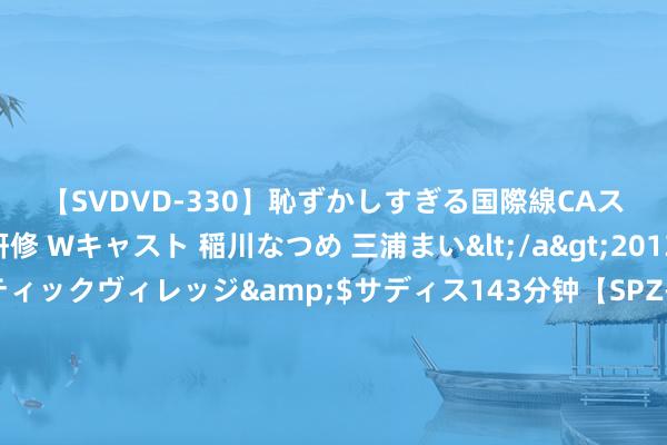 【SVDVD-330】恥ずかしすぎる国際線CAスイートクラス研修 Wキャスト 稲川なつめ 三浦まい</a>2013-01-10サディスティックヴィレッジ&$サディス143分钟【SPZ-985】美女限定公開エロ配信生中継！素人娘、カップルたちがいたずら、フェラ、セクロスで完全アウトな映像集 罗马诺：利物浦接近与基耶萨谈妥个东说念主条件，已准备好4年合同