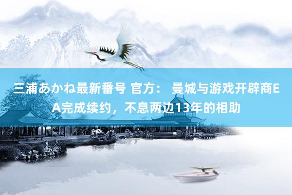 三浦あかね最新番号 官方： 曼城与游戏开辟商EA完成续约，不息两边13年的相助