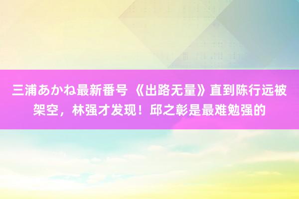 三浦あかね最新番号 《出路无量》直到陈行远被架空，林强才发现！邱之彰是最难勉强的