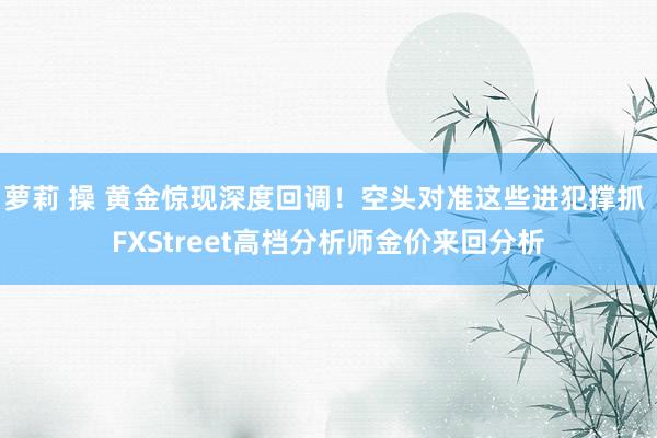 萝莉 操 黄金惊现深度回调！空头对准这些进犯撑抓 FXStreet高档分析师金价来回分析