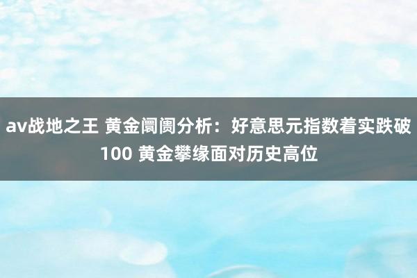 av战地之王 黄金阛阓分析：好意思元指数着实跌破100 黄金攀缘面对历史高位