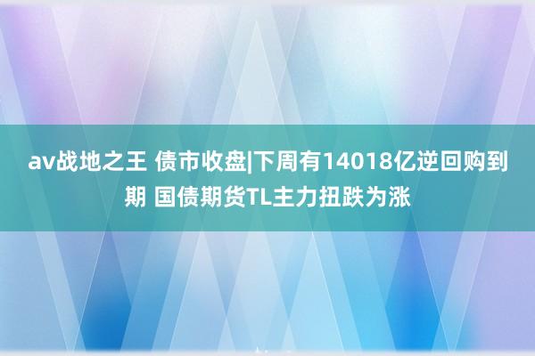 av战地之王 债市收盘|下周有14018亿逆回购到期 国债期货TL主力扭跌为涨