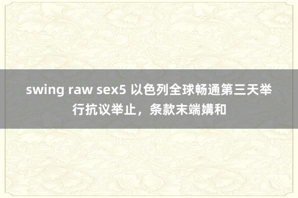 swing raw sex5 以色列全球畅通第三天举行抗议举止，条款末端媾和