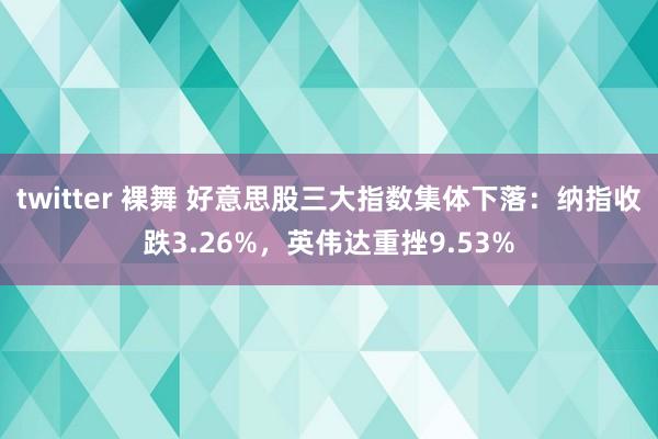 twitter 裸舞 好意思股三大指数集体下落：纳指收跌3.26%，英伟达重挫9.53%