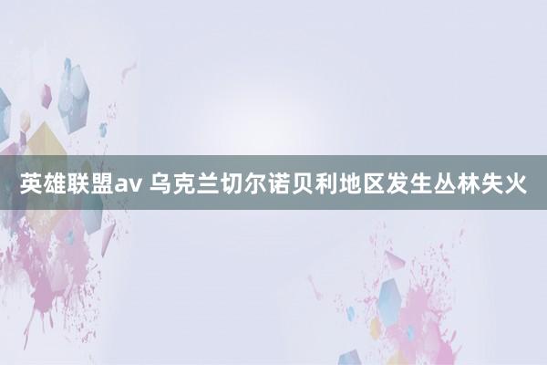 英雄联盟av 乌克兰切尔诺贝利地区发生丛林失火