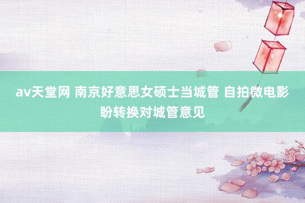 av天堂网 南京好意思女硕士当城管 自拍微电影盼转换对城管意见