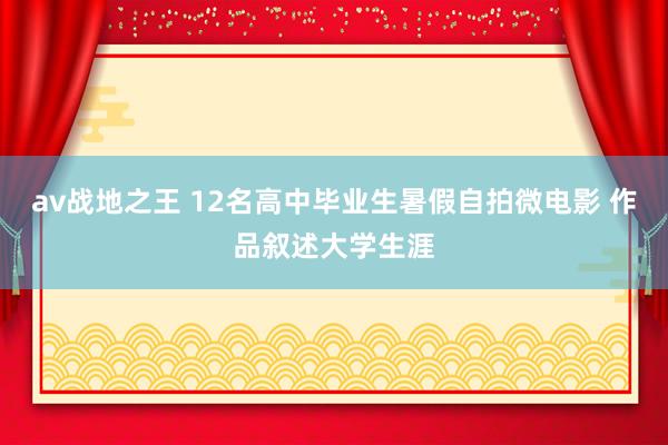 av战地之王 12名高中毕业生暑假自拍微电影 作品叙述大学生涯