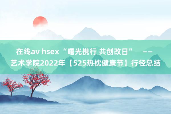 在线av hsex “曙光携行 共创改日”    —— 艺术学院2022年【525热枕健康节】行径总结