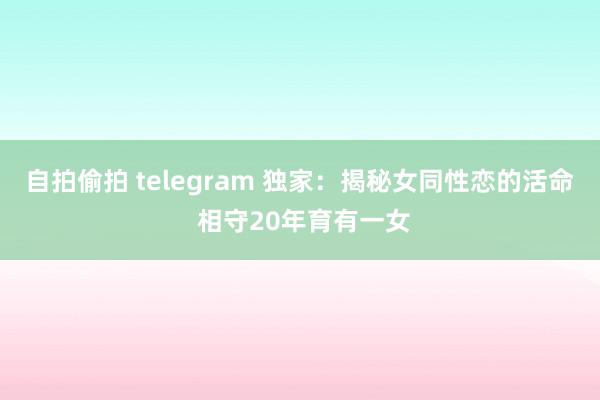 自拍偷拍 telegram 独家：揭秘女同性恋的活命 相守20年育有一女