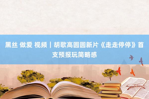 黑丝 做爱 视频｜胡歌高圆圆新片《走走停停》首支预报玩简略感