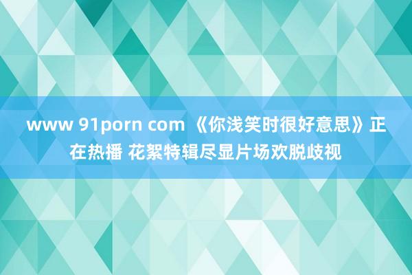 www 91porn com 《你浅笑时很好意思》正在热播 花絮特辑尽显片场欢脱歧视