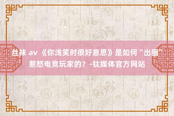 丝袜 av 《你浅笑时很好意思》是如何“出圈”惹怒电竞玩家的？-钛媒体官方网站