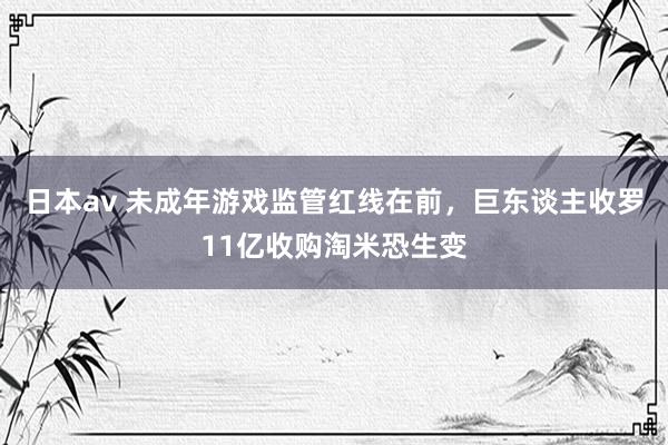 日本av 未成年游戏监管红线在前，巨东谈主收罗11亿收购淘米恐生变