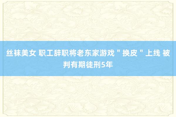 丝袜美女 职工辞职将老东家游戏＂换皮＂上线 被判有期徒刑5年