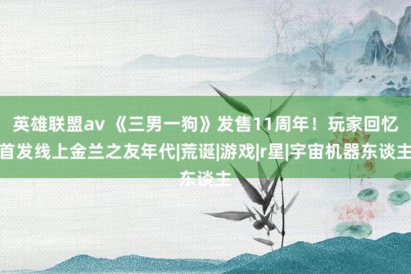 英雄联盟av 《三男一狗》发售11周年！玩家回忆首发线上金兰之友年代|荒诞|游戏|r星|宇宙机器东谈主