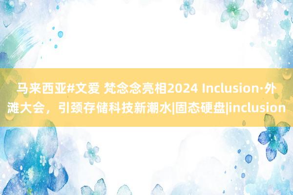 马来西亚#文爱 梵念念亮相2024 Inclusion·外滩大会，引颈存储科技新潮水|固态硬盘|inclusion