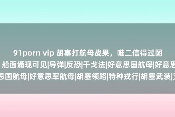 91porn vip 胡塞打航母战果，唯二信得过图片曝光，处于飘浮现象，船面涌现可见|导弹|反恐|干戈法|好意思国航母|好意思军航母|胡塞领路|特种戎行|胡塞武装|艾森豪威尔