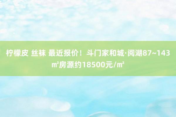 柠檬皮 丝袜 最近报价！斗门家和城·阅湖87~143㎡房源约18500元/㎡