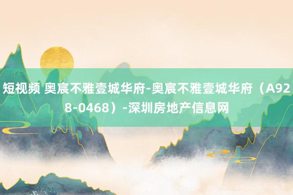 短视频 奥宸不雅壹城华府-奥宸不雅壹城华府（A928-0468）-深圳房地产信息网