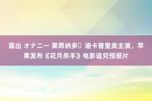 露出 オナニー 莱昂纳多・迪卡普里奥主演，苹果发布《花月杀手》电影追究预报片