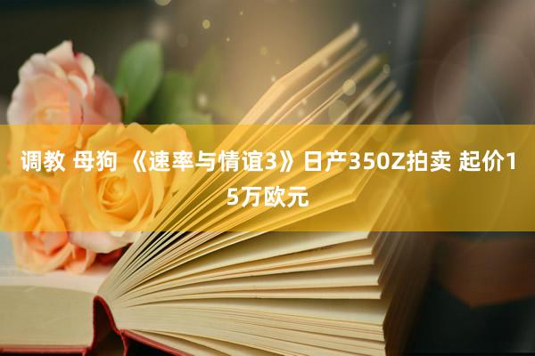 调教 母狗 《速率与情谊3》日产350Z拍卖 起价15万欧元