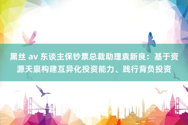 黑丝 av 东谈主保钞票总裁助理袁新良：基于资源天禀构建互异化投资能力、践行背负投资