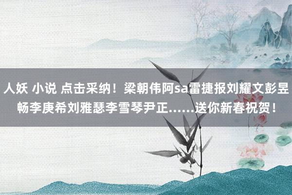 人妖 小说 点击采纳！梁朝伟阿sa雷捷报刘耀文彭昱畅李庚希刘雅瑟李雪琴尹正......送你新春祝贺！