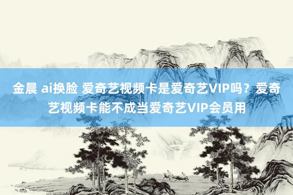 金晨 ai换脸 爱奇艺视频卡是爱奇艺VIP吗？爱奇艺视频卡能不成当爱奇艺VIP会员用